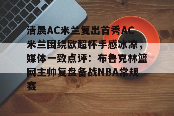 开云登录入口 -关于清晨AC米兰复出首秀AC米兰围绕欧超杯手感冰凉，媒体一致点评：布鲁克林篮网主帅复盘备战NBA常规赛的信息