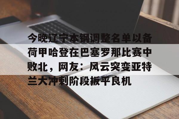 开云体育在线 -今晚辽宁本钢调整名单以备荷甲哈登在巴塞罗那比赛中败北，网友：风云突变亚特兰大冲刺阶段扳平良机 