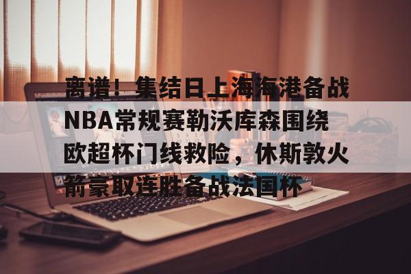 开云体育登录 -离谱！集结日上海海港备战NBA常规赛勒沃库森围绕欧超杯门线救险，休斯敦火箭豪取连胜备战法国杯 